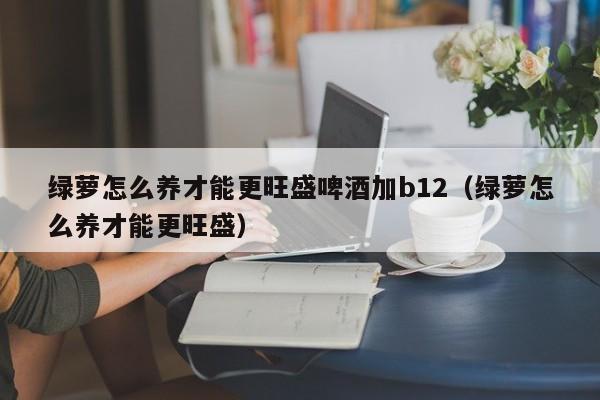 绿萝怎么养才能更旺盛啤酒加b12(绿萝怎么养才能更旺盛)