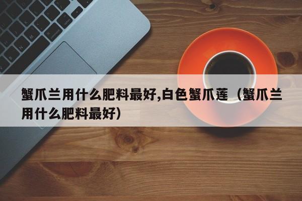 蟹爪兰用什么肥料最好,白色蟹爪莲(蟹爪兰用什么肥料最好)
