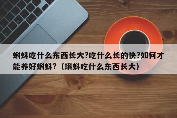 蝌蚪吃什么东西长大?吃什么长的快?如何才能养好蝌蚪?(蝌蚪吃什么东西长大)