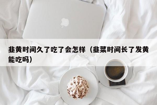 韭黄时间久了吃了会怎样(韭菜时间长了发黄能吃吗)