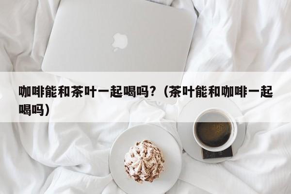 咖啡能和茶叶一起喝吗?(茶叶能和咖啡一起喝吗)