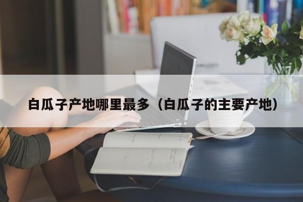 白瓜子产地哪里最多(白瓜子的主要产地)