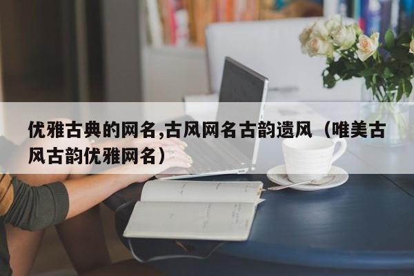 优雅古典的网名,古风网名古韵遗风(唯美古风古韵优雅网名)