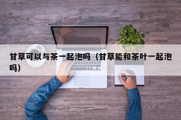 甘草可以与茶一起泡吗(甘草能和茶叶一起泡吗)