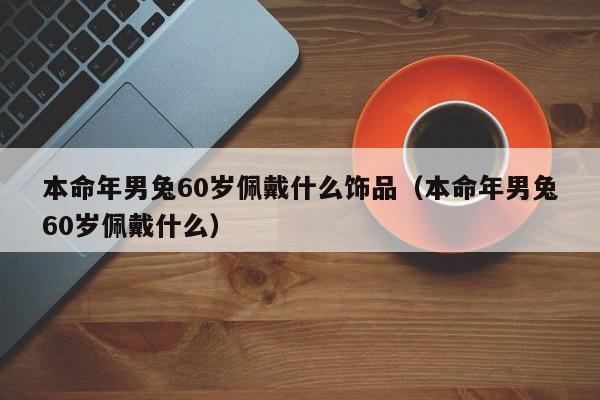 本命年男兔60岁佩戴什么饰品（本命年男兔60岁佩戴什么）