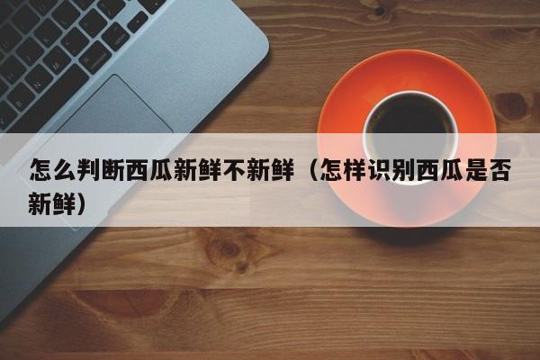 怎么判断西瓜新鲜不新鲜(怎样识别西瓜是否新鲜)